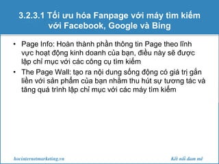3.2.3.1 Tối ưu hóa Fanpage với máy tìm kiếm
với Facebook, Google và Bing
• Page Info: Hoàn thành phần thông tin Page theo lĩnh
vực hoạt động kinh doanh của bạn, điều này sẽ được
lập chỉ mục với các công cụ tìm kiếm
• The Page Wall: tạo ra nội dung sống động có giá trị gắn
liền với sản phẩm của bạn nhằm thu hút sự tương tác và
tăng quá trình lập chỉ mục với các máy tìm kiếm

 