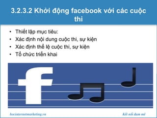 3.2.3.2 Khởi động facebook với các cuộc
thi
•
•
•
•

Thiết lập mục tiêu:
Xác định nội dung cuộc thi, sự kiện
Xác định thể lệ cuộc thi, sự kiện
Tổ chức triển khai

 
