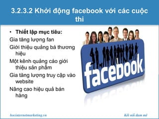 3.2.3.2 Khởi động facebook với các cuộc
thi
• Thiết lập mục tiêu:
Gia tăng lượng fan
Giới thiệu quảng bá thương
hiệu
Một kênh quảng cáo giới
thiệu sản phẩm
Gia tăng lượng truy cập vào
website
Nâng cao hiệu quả bán
hàng

 