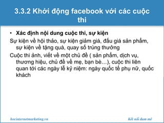 3.3.2 Khởi động facebook với các cuộc
thi
• Xác định nội dung cuộc thi, sự kiện
Sự kiện về hội thảo, sự kiện giảm giá, đấu giá sản phẩm,
sự kiện về tặng quà, quay số trúng thưởng
Cuộc thi ảnh, viết về một chủ đề ( sản phẩm, dịch vụ,
thương hiệu, chủ đề về mẹ, bạn bè…), cuộc thi liên
quan tới các ngày lễ kỷ niệm: ngày quốc tế phụ nữ, quốc
khách

 
