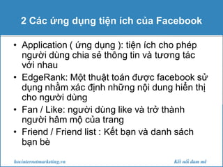 2 Các ứng dụng tiện ích của Facebook
• Application ( ứng dụng ): tiện ích cho phép
người dùng chia sẻ thông tin và tương tác
với nhau
• EdgeRank: Một thuật toán được facebook sử
dụng nhằm xác định những nội dung hiển thị
cho người dùng
• Fan / Like: người dùng like và trở thành
người hâm mộ của trang
• Friend / Friend list : Kết bạn và danh sách
bạn bè

 