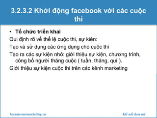 3.2.3.2 Khởi động facebook với các cuộc
thi
• Tổ chức triển khai
Qui định rõ về thể lệ cuộc thi, sự kiên:
Tạo và sử dụng các ứng dụng cho cuộc thi
Tạo ra các sự kiện nhỏ: giới thiệu sự kiện, chương trình,
công bố người tháng cuộc ( tuần, tháng, quí ).
Giới thiệu sự kiện cuộc thi trên các kênh marketing

 