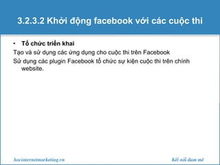 3.2.3.2 Khởi động facebook với các cuộc thi
• Tổ chức triển khai
Tạo và sử dụng các ứng dụng cho cuộc thi trên Facebook
Sử dụng các plugin Facebook tổ chức sự kiện cuộc thi trên chính
website.

 