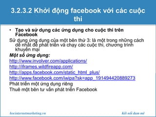 3.2.3.2 Khởi động facebook với các cuộc
thi
• Tạo và sử dụng các ứng dụng cho cuộc thi trên
Facebook
Sử dụng ứng dụng của một bên thứ 3: là một trong những cách
dễ nhất để phát triển và chạy các cuộc thi, chương trình
khuyến mại
Một số ứng dụng:
http://www.involver.com/applications/
http://iframes.wildfireapp.com/
http://apps.facebook.com/static_html_plus/
http://www.facebook.com/iwipa?sk=app_191494420889273
Phát triển một ứng dụng riêng
Thuê một bên tư vấn phát triển Facebook

 