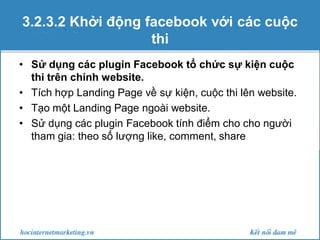 3.2.3.2 Khởi động facebook với các cuộc
thi
• Sử dụng các plugin Facebook tổ chức sự kiện cuộc
thi trên chính website.
• Tích hợp Landing Page về sự kiện, cuộc thi lên website.
• Tạo một Landing Page ngoài website.
• Sử dụng các plugin Facebook tính điểm cho cho người
tham gia: theo số lượng like, comment, share

 