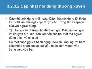 3.2.3.2 Cập nhật nội dung thường xuyên
• Cập nhật nội dung mỗi ngày: Cập nhật nội dung tối thiểu
từ 5 -10 lần mỗi ngày tạo được các tương tác Fanpage
của với người dùng
• Tập trung vào những chủ đề tham gia: Đặt câu hỏi, gửi
lời khuyên hữu ích, liên kết đến các bài viết mà người
dùng thích và chia sẻ
• Có một cuộc gọi và hành động: Yêu cầu mọi người bấm
Like hoặc nhận xét về bài viết. hoặc xem video, vào
trang web của bạn

 