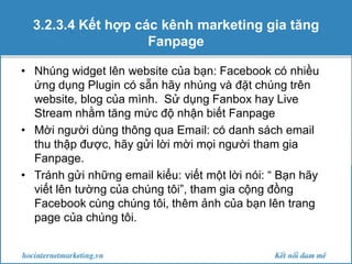 3.2.3.4 Kết hợp các kênh marketing gia tăng
Fanpage
• Nhúng widget lên website của bạn: Facebook có nhiều
ứng dụng Plugin có sẵn hãy nhúng và đặt chúng trên
website, blog của mình. Sử dụng Fanbox hay Live
Stream nhằm tăng mức độ nhận biết Fanpage
• Mời người dùng thông qua Email: có danh sách email
thu thập được, hãy gửi lời mời mọi người tham gia
Fanpage.
• Tránh gửi những email kiểu: viết một lời nói: “ Bạn hãy
viết lên tường của chúng tôi”, tham gia cộng đồng
Facebook cùng chúng tôi, thêm ảnh của bạn lên trang
page của chúng tôi.

 