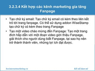 3.2.3.4 Kết hợp các kênh marketing gia tăng
Fanpage
• Tạo chữ ký email: Tạo chữ ký email có kèm theo liên kết
trỏ tới trang fanpage. Có thể sử dụng addon WiseStamp
tạo chữ ký có kèm theo trang Fanpage
• Tạo một video chào mừng đến Fanpage: Tạo một trang
đích hấp dẫn với một đoạn video giới thiệu Fanpage,
giải thích cho người dùng biết Fanpage, tại sao họ nên
trở thành thành viên, những lợi ích đạt được.

 