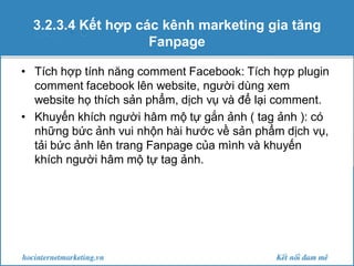 3.2.3.4 Kết hợp các kênh marketing gia tăng
Fanpage
• Tích hợp tính năng comment Facebook: Tích hợp plugin
comment facebook lên website, người dùng xem
website họ thích sản phẩm, dịch vụ và để lại comment.
• Khuyến khích người hâm mộ tự gắn ảnh ( tag ảnh ): có
những bức ảnh vui nhộn hài hước về sản phẩm dịch vụ,
tải bức ảnh lên trang Fanpage của mình và khuyến
khích người hâm mộ tự tag ảnh.

 