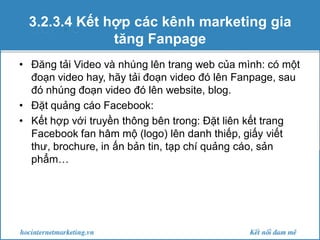3.2.3.4 Kết hợp các kênh marketing gia
tăng Fanpage
• Đăng tải Video và nhúng lên trang web của mình: có một
đoạn video hay, hãy tải đoạn video đó lên Fanpage, sau
đó nhúng đoạn video đó lên website, blog.
• Đặt quảng cáo Facebook:
• Kết hợp với truyền thông bên trong: Đặt liên kết trang
Facebook fan hâm mộ (logo) lên danh thiếp, giấy viết
thư, brochure, in ấn bản tin, tạp chí quảng cáo, sản
phẩm…

 