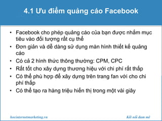 4.1 Ưu điểm quảng cáo Facebook
• Facebook cho phép quảng cáo của bạn được nhắm mục
tiêu vào đối tượng rất cụ thể
• Đơn giản và dễ dàng sử dụng màn hình thiết kế quảng
cáo
• Có cả 2 hình thức thông thường: CPM, CPC
• Rất tốt cho xây dựng thương hiệu với chi phí rất thấp
• Có thể phù hợp để xây dựng trên trang fan với cho chi
phí thấp
• Có thể tạo ra hàng triệu hiển thị trong một vài giây

 