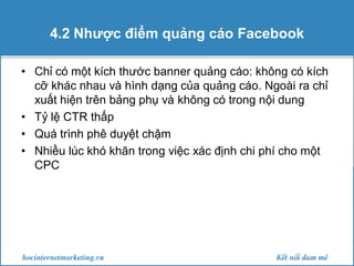 4.2 Nhược điểm quảng cáo Facebook
• Chỉ có một kích thước banner quảng cáo: không có kích
cỡ khác nhau và hình dạng của quảng cáo. Ngoài ra chỉ
xuất hiện trên bảng phụ và không có trong nội dung
• Tỷ lệ CTR thấp
• Quá trình phê duyệt chậm
• Nhiều lúc khó khăn trong việc xác định chi phí cho một
CPC

 