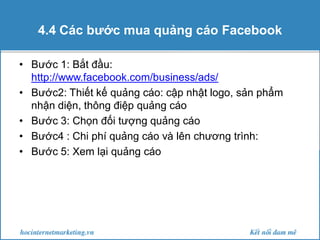 4.4 Các bước mua quảng cáo Facebook
• Bước 1: Bắt đầu:
http://www.facebook.com/business/ads/
• Bước2: Thiết kế quảng cáo: cập nhật logo, sản phẩm
nhận diện, thông điệp quảng cáo
• Bước 3: Chọn đối tượng quảng cáo
• Bước4 : Chi phí quảng cáo và lên chương trình:
• Bước 5: Xem lại quảng cáo

 