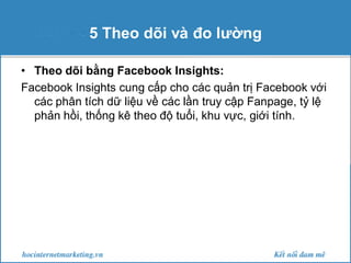 5 Theo dõi và đo lường
• Theo dõi bằng Facebook Insights:
Facebook Insights cung cấp cho các quản trị Facebook với
các phân tích dữ liệu về các lần truy cập Fanpage, tỷ lệ
phản hồi, thống kê theo độ tuổi, khu vực, giới tính.

 
