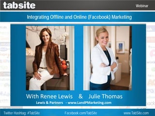 Webinar

                Integrating Offline and Online (Facebook) Marketing




               With Renee Lewis & Julie Thomas
                      Lewis & Partners - www.LandPMarketing.com

Twitter Hashtag: #TabSite            Facebook.com/TabSite         www.TabSite.com
 