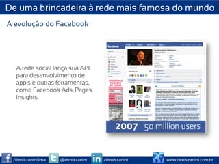 De uma brincadeira à rede mais famosa do mundo
A evolução do Facebook




  A rede social lança sua API
  para desenvolvimento de
  app’s e outras ferramentas,
  como Facebook Ads, Pages,
  Insights.




 /deniszaninilima   @deniszanini   /deniszanini   www.deniszanini.com.br
 