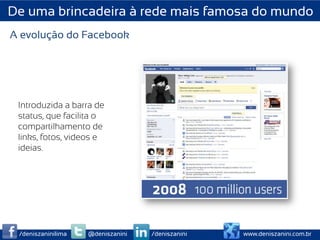 De uma brincadeira à rede mais famosa do mundo
A evolução do Facebook




 Introduzida a barra de
 status, que facilita o
 compartilhamento de
 links, fotos, videos e
 ideias.




 /deniszaninilima   @deniszanini   /deniszanini   www.deniszanini.com.br
 
