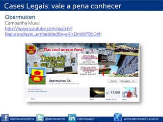 Cases Legais: vale a pena conhecer
Obermutten
Campanha Mural
http://www.youtube.com/watch?
feature=player_embedded&v=e91c0mWP960#!




 /deniszaninilima   @deniszanini   /deniszanini   www.deniszanini.com.br
 