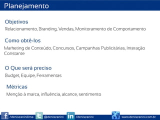 Planejamento

Objetivos
Relacionamento, Branding, Vendas, Monitoramento de Comportamento

Como obtê-los
Marketing de Conteúdo, Concursos, Campanhas Publicitárias, Interação
Constante


O Que será preciso
Budget, Equipe, Ferramentas

 Métricas
 Menção à marca, inﬂuência, alcance, sentimento



  /deniszaninilima   @deniszanini   /deniszanini        www.deniszanini.com.br
 