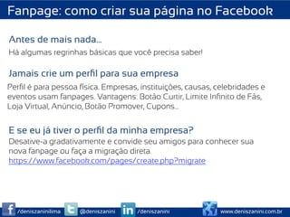 Fanpage: como criar sua página no Facebook

Antes de mais nada…
Há algumas regrinhas básicas que você precisa saber!

Jamais crie um perﬁl para sua empresa
Perﬁl é para pessoa física. Empresas, instituições, causas, celebridades e
eventos usam fanpages. Vantagens: Botão Curtir, Limite Inﬁnito de Fãs,
Loja Virtual, Anúncio, Botão Promover, Cupons…


E se eu já tiver o perﬁl da minha empresa?
Desative-a gradativamente e convide seu amigos para conhecer sua
nova fanpage ou faça a migração direta.
https://www.facebook.com/pages/create.php?migrate




  /deniszaninilima   @deniszanini    /deniszanini            www.deniszanini.com.br
 
