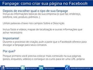 Fanpage: como criar sua página no Facebook
Depois de escolher qual o tipo de sua fanpage
Inclua as informações básicas da sua empresa (o que faz, endereço,
telefone, site, produto, prêmios…).

Utilize palavras-chave nos campos Sobre e Descrição

Inclua fotos e vídeos, mapas de localização e outras informações que
achar necessário

Importante!
Durante o processo de criação, pule a parte que o Facebook oferece para
divulgar a fanpage para seus contatos.

Por que?
Porque primeiro você precisa colocar mais conteúdo na sua páginas
(posts, enquetes, vídeos) e conseguir os curtis para ter uma URL própria


  /deniszaninilima   @deniszanini   /deniszanini           www.deniszanini.com.br
 