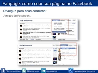 Fanpage: como criar sua página no Facebook
Divulgue para seus contatos
Amigos do Facebook…

                                         	
  
                                         	
  
                                         	
  
                                         	
  
                                         	
  



                                                  	
  
                                                  	
  
                                                  	
  
                                                  	
  




 /deniszaninilima   @deniszanini   /deniszanini          www.deniszanini.com.br
 