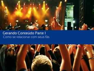 Gerando Conteúdo Parte 1
Como se relacionar com seus fãs
 
