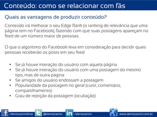 Conteúdo: como se relacionar com fãs
Quais as vantagens de produzir conteúdo?
Conteúdo irá melhorar o seu Edge Rank (o ranking de relevância que uma
página tem no Facebook), fazendo com que suas postagens apareçam no
feed de um número maior de pessoas.

O que o algorítimo do Facebook leva em consideração para decidir quais
pessoas receberão os posts em seu feed

  •  Se já houve interação do usuário com aquela página
  •  Se já houve interação do usuário com uma postagem do mesmo
     tipo, mas de outra página
  •  Se amigos do usuário endossam a postagem
  •  Popularidade da postagem no geral (curtir, comentário,
     compartilhamento)
  •  Grau de rejeição da postagem (ocultação)



  /deniszaninilima   @deniszanini   /deniszanini        www.deniszanini.com.br
 