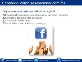 Conteúdo: como se relacionar com fãs

O que leva uma pessoa curtir uma página?
74% dos brasileiros curtem uma empresa ou marca no Facebook
35% ofertas e oportunidades exclusivas
30% conteúdo interessante
15% novidades sobre produtos ou serviços




  /deniszaninilima   @deniszanini   /deniszanini      www.deniszanini.com.br
 