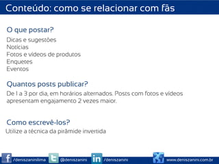 Conteúdo: como se relacionar com fãs

O que postar?
Dicas e sugestões
Notícias
Fotos e vídeos de produtos
Enquetes
Eventos

Quantos posts publicar?
De 1 a 3 por dia, em horários alternados. Posts com fotos e vídeos
apresentam engajamento 2 vezes maior.


Como escrevê-los?
Utilize a técnica da pirâmide invertida



  /deniszaninilima   @deniszanini     /deniszanini         www.deniszanini.com.br
 