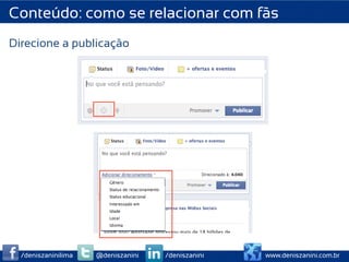Conteúdo: como se relacionar com fãs
Direcione a publicação




                       	
  
                       	
  
                       	
  
                       	
  
                       	
  
                       	
  

  /deniszaninilima   @deniszanini   /deniszanini   www.deniszanini.com.br
 
