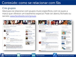 Conteúdo: como se relacionar com fãs
Crie grupos
Ideal para se relacionar com grupos muito especíﬁcos, com os quais a
marca quer oferecer um tratamento especial. Pode ser aberto, fechado ou
secreto. www.facebook.com/groups




  /deniszaninilima   @deniszanini   /deniszanini         www.deniszanini.com.br
 