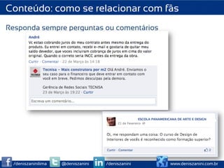 Conteúdo: como se relacionar com fãs
Responda sempre perguntas ou comentários




  /deniszaninilima   @deniszanini   /deniszanini   www.deniszanini.com.br
 