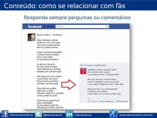 Conteúdo: como se relacionar com fãs
          Responda sempre perguntas ou comentários




 /deniszaninilima   @deniszanini   /deniszanini   www.deniszanini.com.br
 