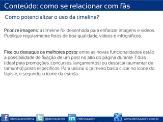 Conteúdo: como se relacionar com fãs
Como potencializar o uso da timeline?

Priorize imagens: a timeline foi desenhada para enfatizar imagens e vídeos.
Publique regularmente fotos de boa qualidade, vídeos e infográﬁcos.


Fixe ou destaque os melhores posts: entre as novas funcionalidades estão
a possibilidade de ﬁxação de um post no alto do página durante 7 dias
(ideal para promoções, concursos, lançamentos) ou destacar (aumentar de
tamanho) posts especíﬁcos. Para utilizar o primeiro basta clicar no ícone do
lápis e, o segundo, o ícone da estrela.




  /deniszaninilima   @deniszanini   /deniszanini            www.deniszanini.com.br
 
