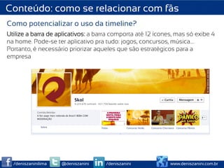 Conteúdo: como se relacionar com fãs
Como potencializar o uso da timeline?
Utilize a barra de aplicativos: a barra comporta até 12 ícones, mas só exibe 4
na home. Pode-se ter aplicativo pra tudo: jogos, concursos, música….
Portanto, é necessário priorizar aqueles que são estratégicos para a
empresa




  /deniszaninilima   @deniszanini    /deniszanini            www.deniszanini.com.br
 