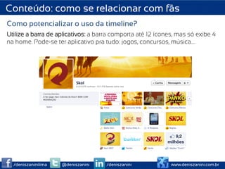 Conteúdo: como se relacionar com fãs
Como potencializar o uso da timeline?
Utilize a barra de aplicativos: a barra comporta até 12 ícones, mas só exibe 4
na home. Pode-se ter aplicativo pra tudo: jogos, concursos, música….




  /deniszaninilima   @deniszanini    /deniszanini            www.deniszanini.com.br
 