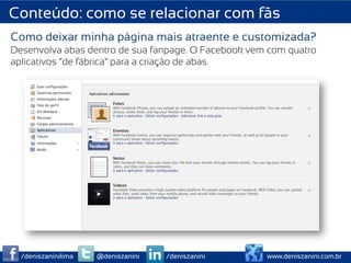 Conteúdo: como se relacionar com fãs
Como deixar minha página mais atraente e customizada?
Desenvolva abas dentro de sua fanpage. O Facebook vem com quatro
aplicativos “de fábrica” para a criação de abas.




  /deniszaninilima   @deniszanini   /deniszanini     www.deniszanini.com.br
 