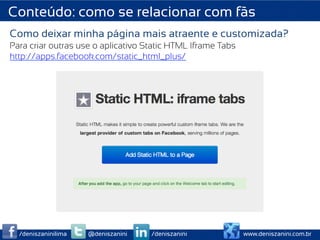 Conteúdo: como se relacionar com fãs
Como deixar minha página mais atraente e customizada?
Para criar outras use o aplicativo Static HTML Iframe Tabs
http://apps.facebook.com/static_html_plus/




  /deniszaninilima   @deniszanini   /deniszanini             www.deniszanini.com.br
 