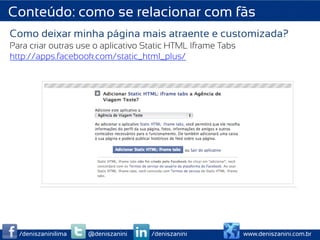 Conteúdo: como se relacionar com fãs
Como deixar minha página mais atraente e customizada?
Para criar outras use o aplicativo Static HTML Iframe Tabs
http://apps.facebook.com/static_html_plus/




  /deniszaninilima   @deniszanini   /deniszanini             www.deniszanini.com.br
 