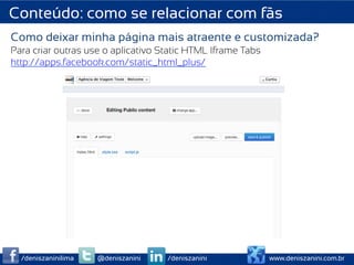 Conteúdo: como se relacionar com fãs
Como deixar minha página mais atraente e customizada?
Para criar outras use o aplicativo Static HTML Iframe Tabs
http://apps.facebook.com/static_html_plus/




  /deniszaninilima   @deniszanini   /deniszanini             www.deniszanini.com.br
 