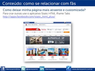 Conteúdo: como se relacionar com fãs
Como deixar minha página mais atraente e customizada?
Para criar outras use o aplicativo Static HTML Iframe Tabs
http://apps.facebook.com/static_html_plus/




  /deniszaninilima   @deniszanini   /deniszanini             www.deniszanini.com.br
 