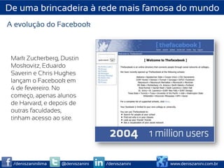 De uma brincadeira à rede mais famosa do mundo
A evolução do Facebook



 Mark Zuckerberg, Dustin
 Moskovitz, Eduardo
 Saverin e Chris Hughes
 lançam o Facebook em
 4 de fevereiro. No
 começo, apenas alunos
 de Harvard, e depois de
 outras faculdades,
 tinham acesso ao site.




 /deniszaninilima   @deniszanini   /deniszanini   www.deniszanini.com.br
 