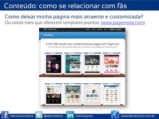 Conteúdo: como se relacionar com fãs
Como deixar minha página mais atraente e customizada?
Ou utilize sites que oferecem templates prontos. (www.pagemodo.com)




  /deniszaninilima   @deniszanini   /deniszanini       www.deniszanini.com.br
 