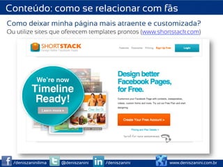 Conteúdo: como se relacionar com fãs
Como deixar minha página mais atraente e customizada?
Ou utilize sites que oferecem templates prontos (www.shortstack.com)




  /deniszaninilima   @deniszanini   /deniszanini         www.deniszanini.com.br
 