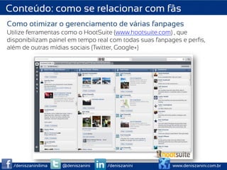 Conteúdo: como se relacionar com fãs
Como otimizar o gerenciamento de várias fanpages
Utilize ferramentas como o HootSuite (www.hootsuite.com) , que
disponibilizam painel em tempo real com todas suas fanpages e perﬁs,
além de outras mídias sociais (Twitter, Google+)




  /deniszaninilima   @deniszanini   /deniszanini        www.deniszanini.com.br
 