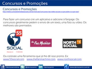 Concursos e Promoções
Concursos e Promoções
http://www.cursosobremidiassociais.com.br/noticias/concursos-nas-redes-sociais-o-que-pode-e-o-que-nao/




Para fazer um concurso crie um aplicativo e adicione à fanpage. Os
concursos geralmente pedem o envio de um texto, uma foto ou vídeo. Os
melhores são premiados.




Ou contrate uma ferramenta que já lhe dê isso pronto. Ex:
www.55social.com www.thefanmachine.com www.northsocial.com


   /deniszaninilima           @deniszanini            /deniszanini                       www.deniszanini.com.br
 