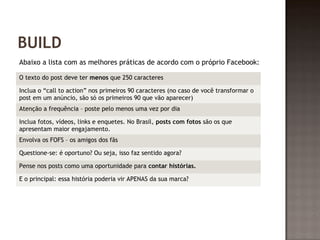 BUILD 
Abaixo a lista com as melhores práticas de acordo com o próprio Facebook: 
O texto do post deve ter menos que 250 caracteres 
Inclua o “call to action” nos primeiros 90 caracteres (no caso de você transformar o 
post em um anúncio, são só os primeiros 90 que vão aparecer) 
Atenção a frequência – poste pelo menos uma vez por dia 
Inclua fotos, vídeos, links e enquetes. No Brasil, posts com fotos são os que 
apresentam maior engajamento. 
Envolva os FOFS – os amigos dos fãs 
Questione-se: é oportuno? Ou seja, isso faz sentido agora? 
Pense nos posts como uma oportunidade para contar histórias. 
E o principal: essa história poderia vir APENAS da sua marca? 
 