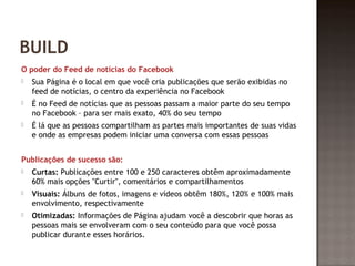 BUILD 
O poder do Feed de notícias do Facebook 
 Sua Página é o local em que você cria publicações que serão exibidas no 
feed de notícias, o centro da experiência no Facebook 
 É no Feed de notícias que as pessoas passam a maior parte do seu tempo 
no Facebook – para ser mais exato, 40% do seu tempo 
 É lá que as pessoas compartilham as partes mais importantes de suas vidas 
e onde as empresas podem iniciar uma conversa com essas pessoas 
Publicações de sucesso são: 
 Curtas: Publicações entre 100 e 250 caracteres obtêm aproximadamente 
60% mais opções "Curtir", comentários e compartilhamentos 
 Visuais: Álbuns de fotos, imagens e vídeos obtêm 180%, 120% e 100% mais 
envolvimento, respectivamente 
 Otimizadas: Informações de Página ajudam você a descobrir que horas as 
pessoas mais se envolveram com o seu conteúdo para que você possa 
publicar durante esses horários. 
 