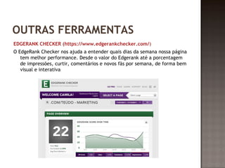 OUTRAS FERRAMENTAS 
EDGERANK CHECKER (https://www.edgerankchecker.com/) 
O EdgeRank Checker nos ajuda a entender quais dias da semana nossa página 
tem melhor performance. Desde o valor do Edgerank até a porcentagem 
de impressões, curtir, comentários e novos fãs por semana, de forma bem 
visual e interativa 
 